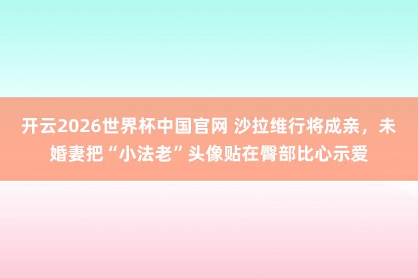 开云2026世界杯中国官网 沙拉维行将成亲，未婚妻把“小法老”头像贴在臀部比心示爱