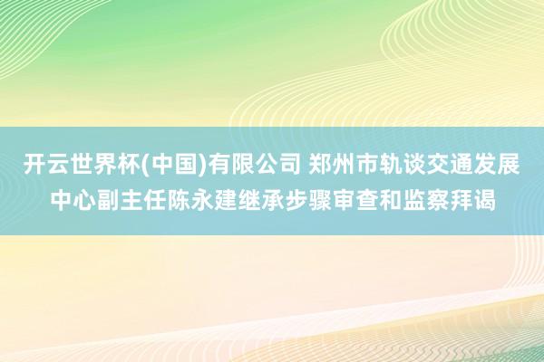 开云世界杯(中国)有限公司 郑州市轨谈交通发展中心副主任陈永建继承步骤审查和监察拜谒