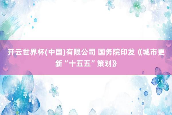 开云世界杯(中国)有限公司 国务院印发《城市更新“十五五”策划》