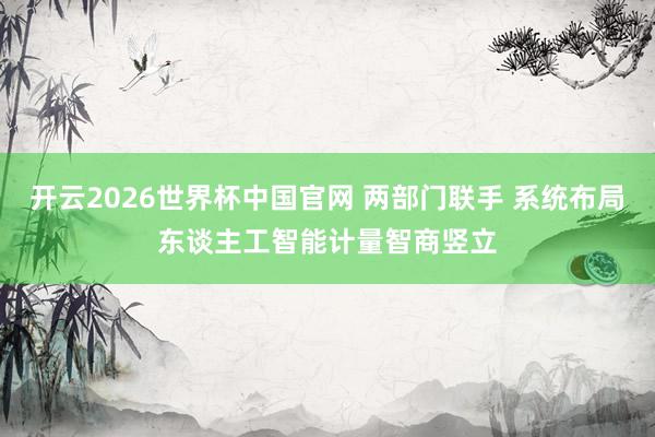 开云2026世界杯中国官网 两部门联手 系统布局东谈主工智能计量智商竖立