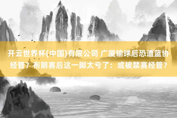 开云世界杯(中国)有限公司 广厦输球后恐遭篮协经管？布朗赛后这一脚太亏了：或被禁赛经管？