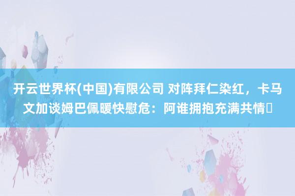 开云世界杯(中国)有限公司 对阵拜仁染红，卡马文加谈姆巴佩暖快慰危：阿谁拥抱充满共情​