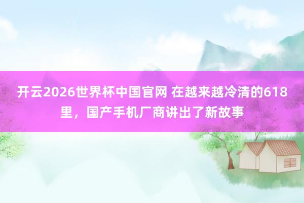 开云2026世界杯中国官网 在越来越冷清的618里，国产手机厂商讲出了新故事