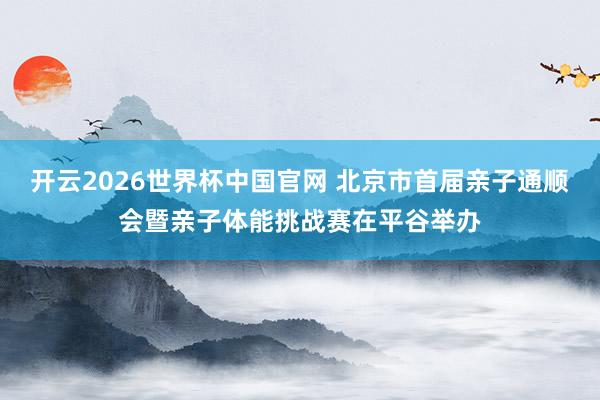 开云2026世界杯中国官网 北京市首届亲子通顺会暨亲子体能挑战赛在平谷举办