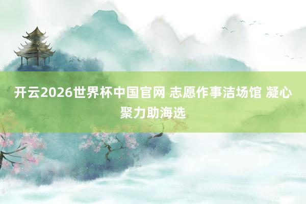 开云2026世界杯中国官网 志愿作事洁场馆 凝心聚力助海选