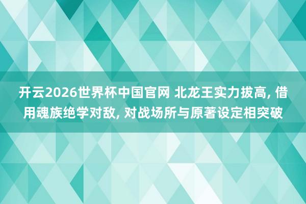 开云2026世界杯中国官网 北龙王实力拔高， 借用魂族绝学对敌， 对战场所与原著设定相突破
