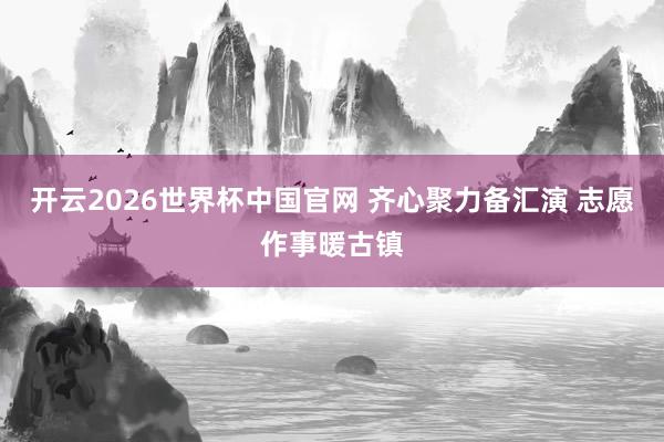 开云2026世界杯中国官网 齐心聚力备汇演 志愿作事暖古镇