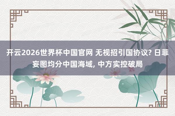 开云2026世界杯中国官网 无视招引国协议? 日菲妄图均分中国海域， 中方实控破局
