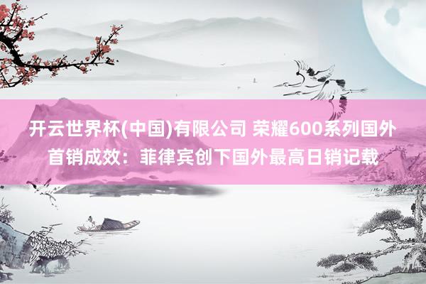 开云世界杯(中国)有限公司 荣耀600系列国外首销成效：菲律宾创下国外最高日销记载