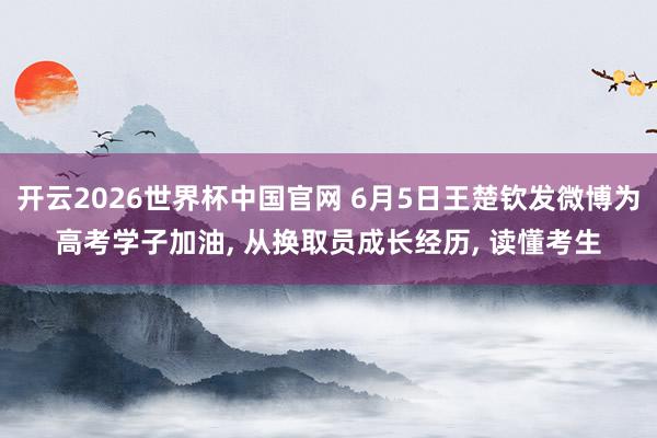 开云2026世界杯中国官网 6月5日王楚钦发微博为高考学子加油， 从换取员成长经历， 读懂考生