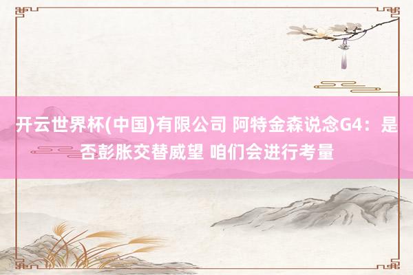 开云世界杯(中国)有限公司 阿特金森说念G4：是否彭胀交替威望 咱们会进行考量