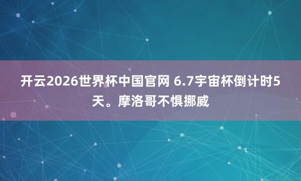 开云2026世界杯中国官网 6.7宇宙杯倒计时5天。摩洛哥不惧挪威
