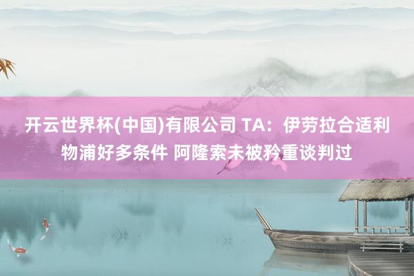 开云世界杯(中国)有限公司 TA：伊劳拉合适利物浦好多条件 阿隆索未被矜重谈判过