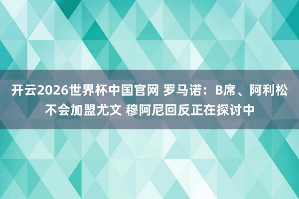 开云2026世界杯中国官网 罗马诺：B席、阿利松不会加盟尤文 穆阿尼回反正在探讨中