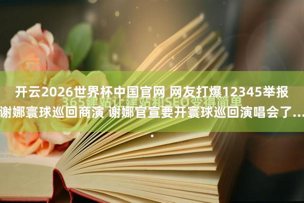 开云2026世界杯中国官网 网友打爆12345举报谢娜寰球巡回商演 谢娜官宣要开寰球巡回演唱会了...