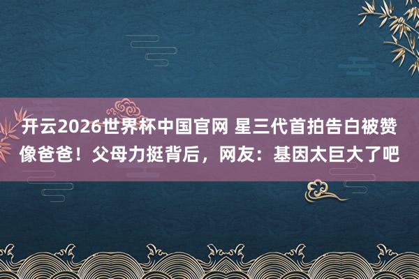 开云2026世界杯中国官网 星三代首拍告白被赞像爸爸！父母力挺背后，网友：基因太巨大了吧
