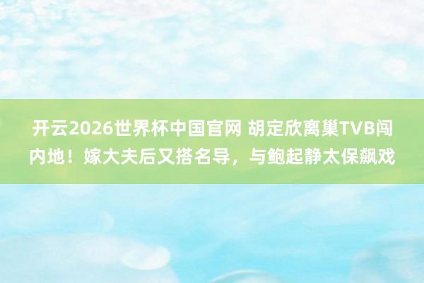 开云2026世界杯中国官网 胡定欣离巢TVB闯内地！嫁大夫后又搭名导，与鲍起静太保飙戏