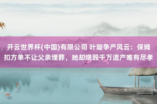 开云世界杯(中国)有限公司 叶璇争产风云：保姆扣方单不让父亲埋葬，她却烧毁千万遗产唯有尽孝