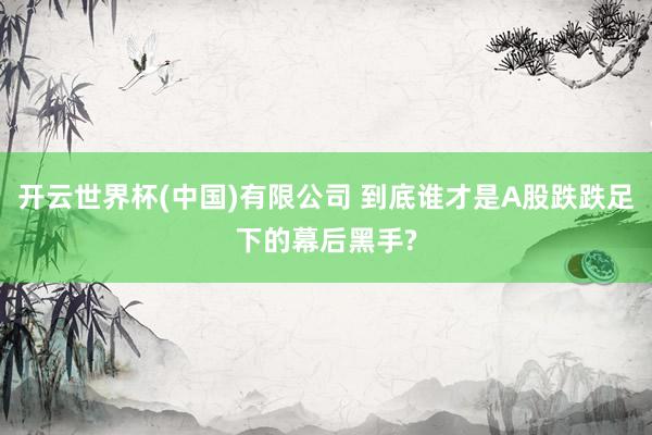 开云世界杯(中国)有限公司 到底谁才是A股跌跌足下的幕后黑手?