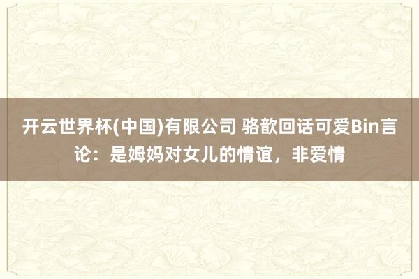 开云世界杯(中国)有限公司 骆歆回话可爱Bin言论：是姆妈对女儿的情谊，非爱情