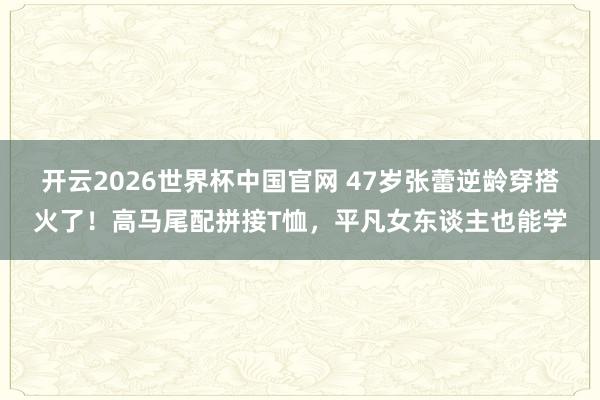开云2026世界杯中国官网 47岁张蕾逆龄穿搭火了!高马尾配拼接T恤,平凡女东谈主也能学
