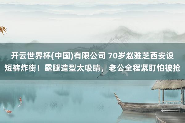 开云世界杯(中国)有限公司 70岁赵雅芝西安设短裤炸街！露腿造型太吸睛，老公全程紧盯怕被抢
