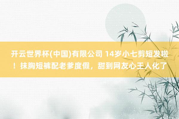 开云世界杯(中国)有限公司 14岁小七剪短发啦！抹胸短裤配老爹度假，甜到网友心王人化了