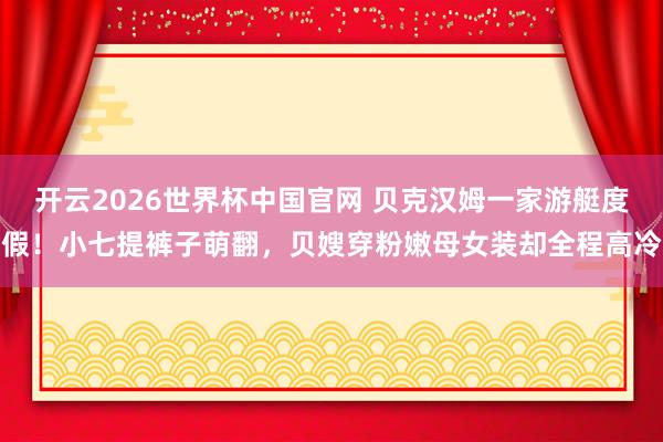开云2026世界杯中国官网 贝克汉姆一家游艇度假！小七提裤子萌翻，贝嫂穿粉嫩母女装却全程高冷