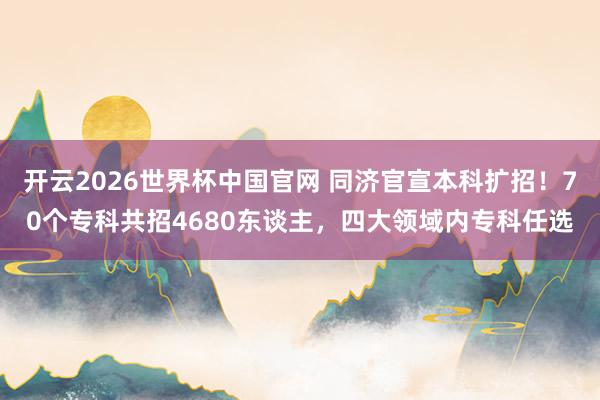 开云2026世界杯中国官网 同济官宣本科扩招！70个专科共招4680东谈主，四大领域内专科任选
