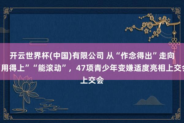 开云世界杯(中国)有限公司 从“作念得出”走向“用得上”“能滚动”，47项青少年变嫌适度亮相上交会