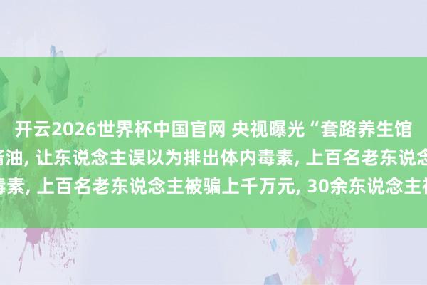 开云2026世界杯中国官网 央视曝光“套路养生馆”: 在洗肠液中掺入酱油， 让东说念主误以为排出体内毒素， 上百名老东说念主被骗上千万元， 30余东说念主被刑拘