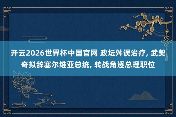 开云2026世界杯中国官网 政坛舛误治疗， 武契奇拟辞塞尔维亚总统， 转战角逐总理职位