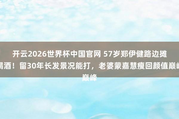 开云2026世界杯中国官网 57岁郑伊健路边摊喝酒!留30年长发景况能打,老婆蒙嘉慧瘦回颜值巅峰