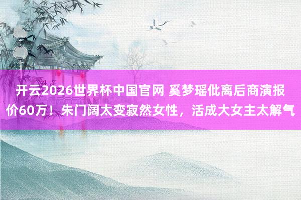 开云2026世界杯中国官网 奚梦瑶仳离后商演报价60万！朱门阔太变寂然女性，活成大女主太解气
