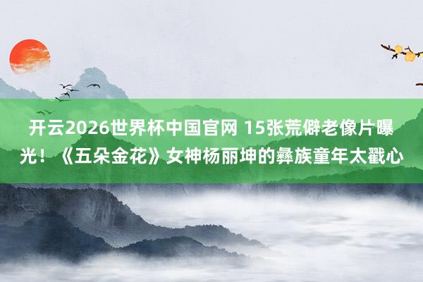 开云2026世界杯中国官网 15张荒僻老像片曝光！《五朵金花》女神杨丽坤的彝族童年太戳心