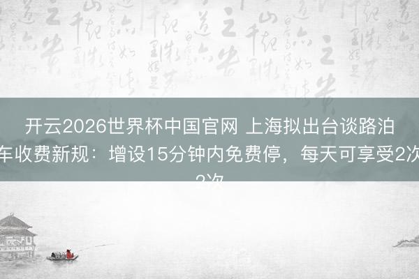 开云2026世界杯中国官网 上海拟出台谈路泊车收费新规：增设15分钟内免费停，每天可享受2次