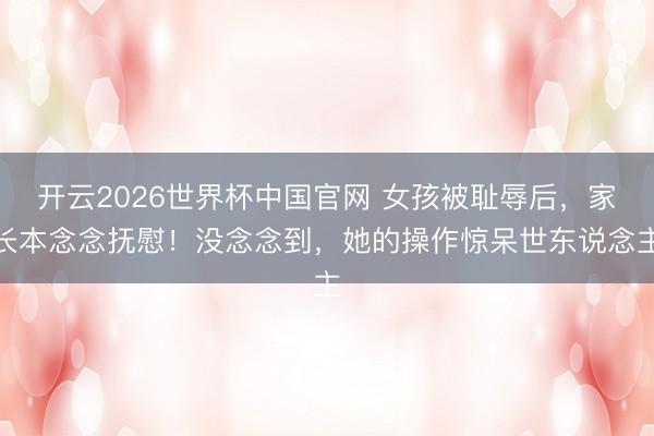 开云2026世界杯中国官网 女孩被耻辱后，家长本念念抚慰！没念念到，她的操作惊呆世东说念主