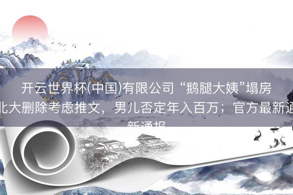 开云世界杯(中国)有限公司 “鹅腿大姨”塌房！北大删除考虑推文，男儿否定年入百万；官方最新通报