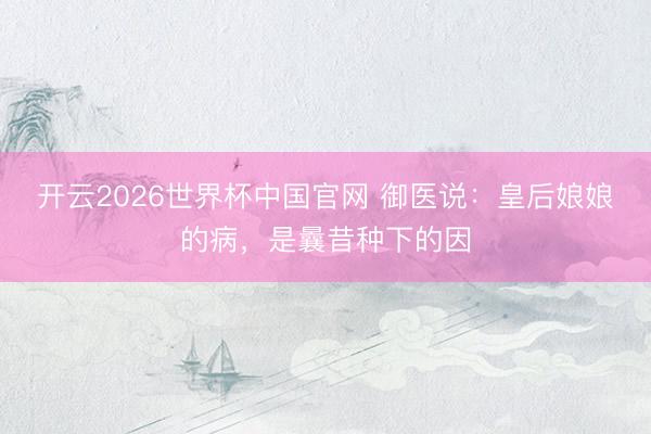 开云2026世界杯中国官网 御医说：皇后娘娘的病，是曩昔种下的因