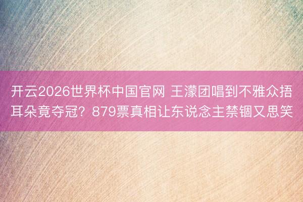开云2026世界杯中国官网 王濛团唱到不雅众捂耳朵竟夺冠？879票真相让东说念主禁锢又思笑