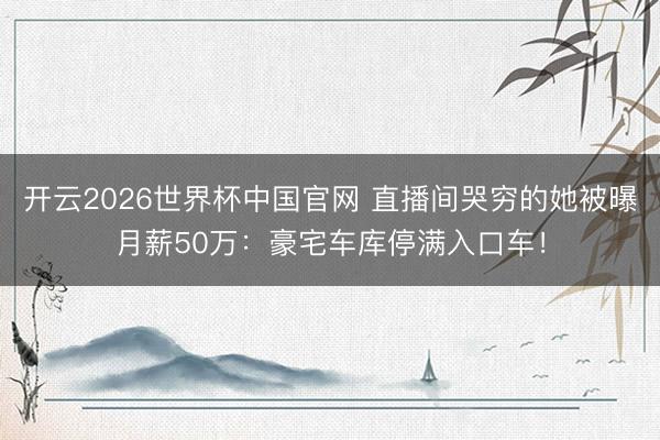 开云2026世界杯中国官网 直播间哭穷的她被曝月薪50万：豪宅车库停满入口车！