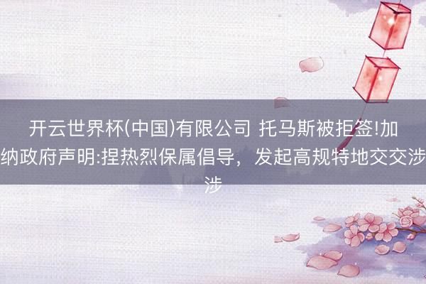 开云世界杯(中国)有限公司 托马斯被拒签!加纳政府声明:捏热烈保属倡导，发起高规特地交交涉