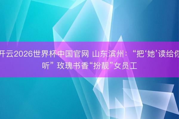 开云2026世界杯中国官网 山东滨州：“把‘她’读给你听” 玫瑰书香“扮靓”女员工