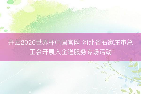 开云2026世界杯中国官网 河北省石家庄市总工会开展入企送服务专场活动