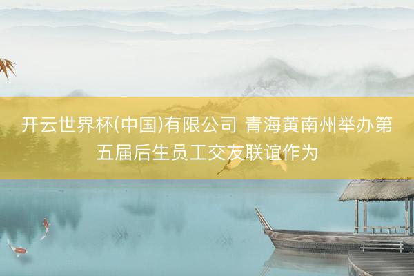 开云世界杯(中国)有限公司 青海黄南州举办第五届后生员工交友联谊作为