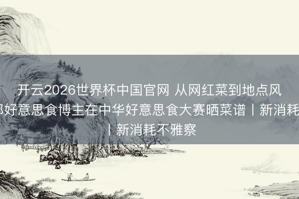 开云2026世界杯中国官网 从网红菜到地点风范 头部好意思食博主在中华好意思食大赛晒菜谱丨新消耗不雅察