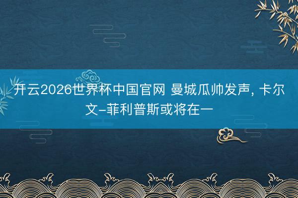 开云2026世界杯中国官网 曼城瓜帅发声， 卡尔文-菲利普斯或将在一