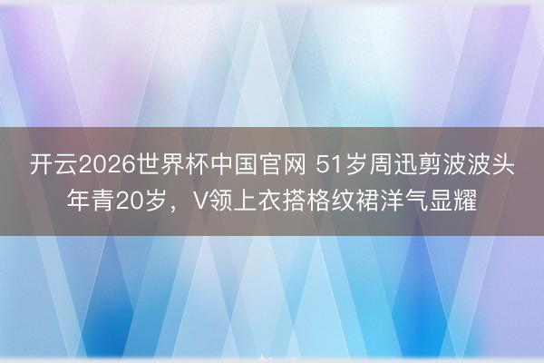 开云2026世界杯中国官网 51岁周迅剪波波头年青20岁，V领上衣搭格纹裙洋气显耀