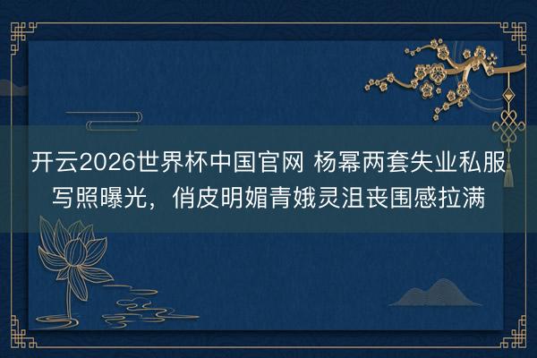 开云2026世界杯中国官网 杨幂两套失业私服写照曝光,俏皮明媚青娥灵沮丧围感拉满