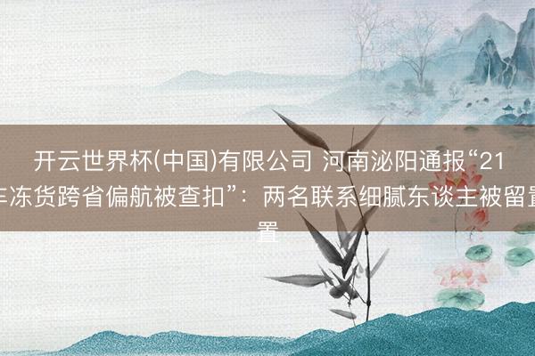 开云世界杯(中国)有限公司 河南泌阳通报“21车冻货跨省偏航被查扣”：两名联系细腻东谈主被留置